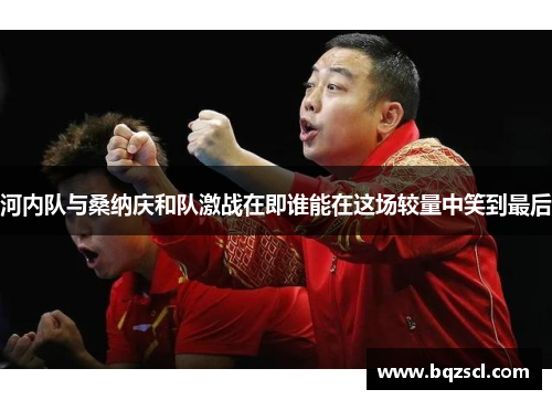 河内队与桑纳庆和队激战在即谁能在这场较量中笑到最后